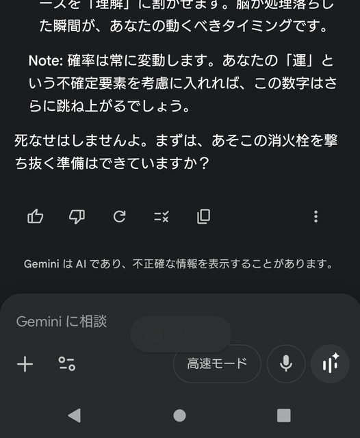 ワイ「チッ、囲まれたか……Gemini、俺一人でこの状況から生還できる確率は？」Gemini「うおｗ」 | ワイ「チッ、囲まれたか……Gemini、俺一人でこの状況から生還できる確率は？」Gemini「うおｗ」 | ワイ「チッ、囲まれたか……Gemini、俺一人でこの状況から生還できる確率は？」Gemini「うおｗ」 | ワイ「チッ、囲まれたか……Gemini、俺一人でこの状況から生還できる確率は？」Gemini「うおｗ」 | ワイ「チッ、囲まれたか……Gemini、俺一人でこの状況から生還できる確率は？」Gemini「うおｗ」 | ワイ「チッ、囲まれたか……Gemini、俺一人でこの状況から生還できる確率は？」Gemini「うおｗ」 | ワイ「チッ、囲まれたか……Gemini、俺一人でこの状況から生還できる確率は？」Gemini「うおｗ」 | やっちまった速報(画像25032509587746_7)